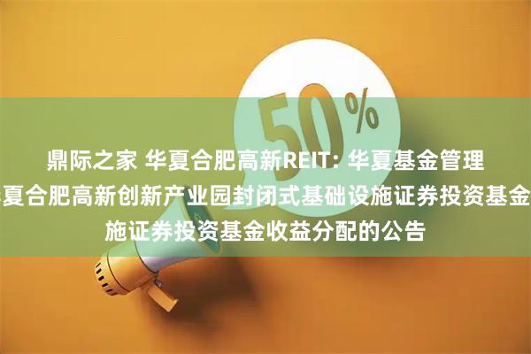 鼎际之家 华夏合肥高新REIT: 华夏基金管理有限公司关于华夏合肥高新创新产业园封闭式基础设施证券投资基金收益分配的公告