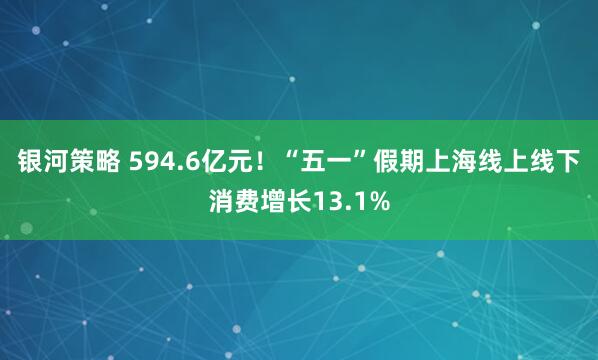 银河策略 594.6亿元!“五一”假期上海线上线下消费增长13.1%