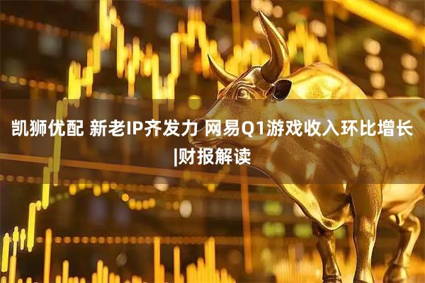 凯狮优配 新老IP齐发力 网易Q1游戏收入环比增长|财报解读