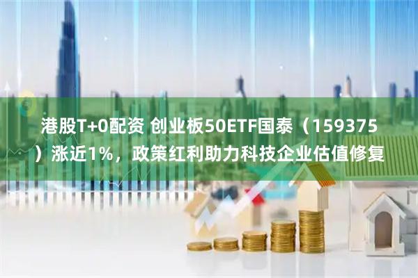 港股T+0配资 创业板50ETF国泰（159375）涨近1%，政策红利助力科技企业估值修复