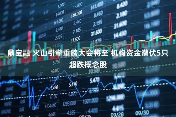 鼎宝融 火山引擎重磅大会将至 机构资金潜伏5只超跌概念股