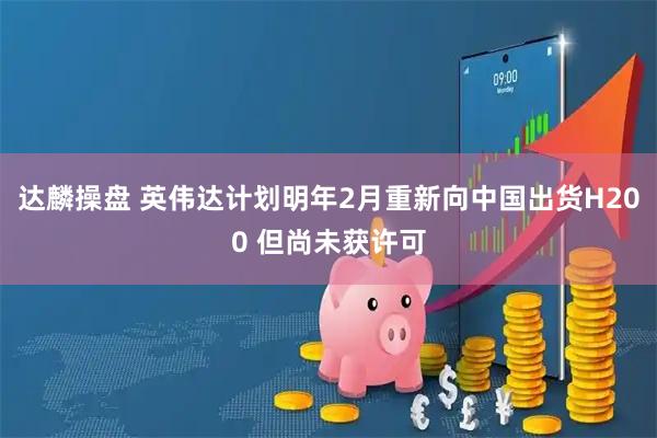 达麟操盘 英伟达计划明年2月重新向中国出货H200 但尚未获许可