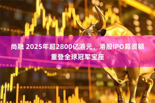 尚融 2025年超2800亿港元，港股IPO募资额重登全球冠军宝座