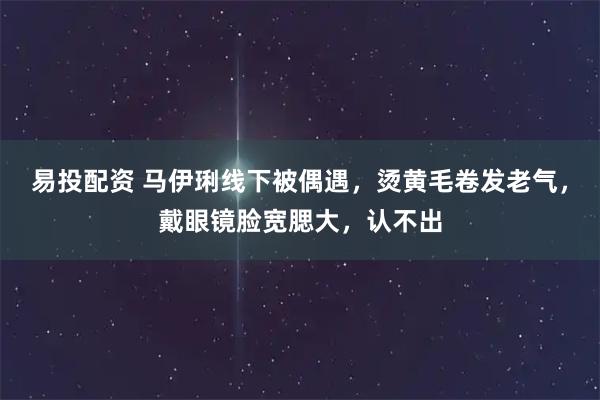 易投配资 马伊琍线下被偶遇，烫黄毛卷发老气，戴眼镜脸宽腮大，认不出