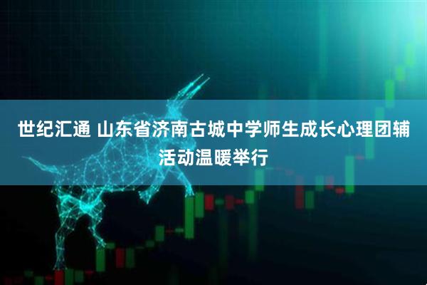 世纪汇通 山东省济南古城中学师生成长心理团辅活动温暖举行