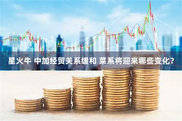 星火牛 中加经贸关系缓和 菜系将迎来哪些变化？