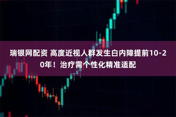 瑞银网配资 高度近视人群发生白内障提前10-20年！治疗需个性化精准适配