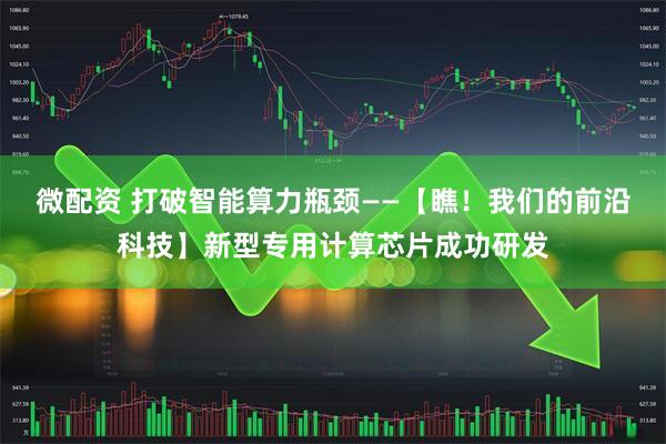 微配资 打破智能算力瓶颈——【瞧！我们的前沿科技】新型专用计算芯片成功研发