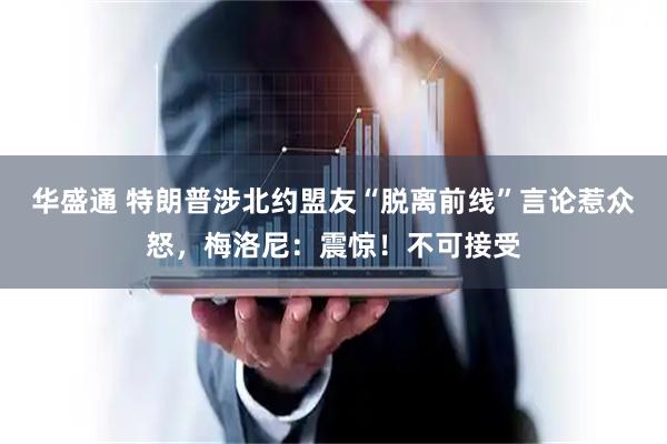 华盛通 特朗普涉北约盟友“脱离前线”言论惹众怒，梅洛尼：震惊！不可接受