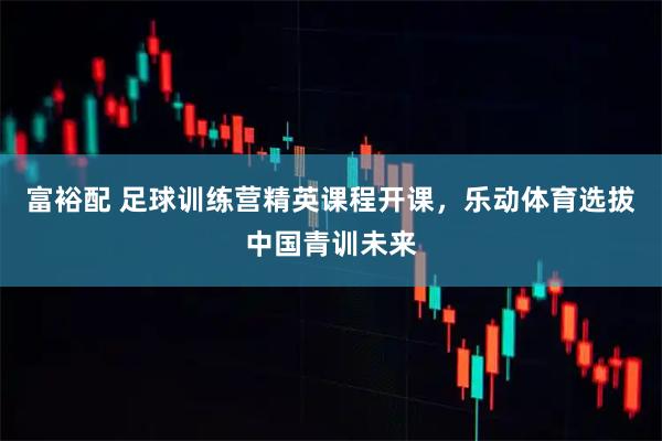 富裕配 足球训练营精英课程开课，乐动体育选拔中国青训未来