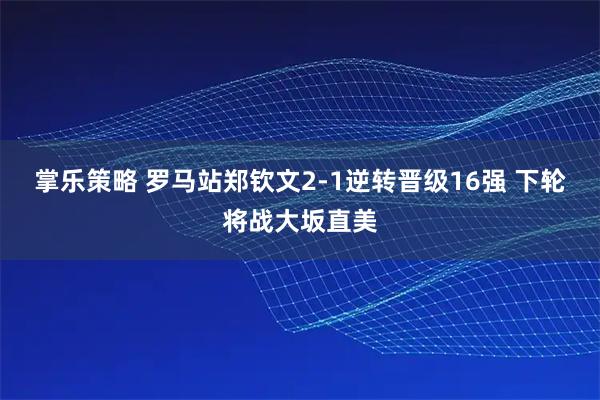 掌乐策略 罗马站郑钦文2-1逆转晋级16强 下轮将战大坂直美