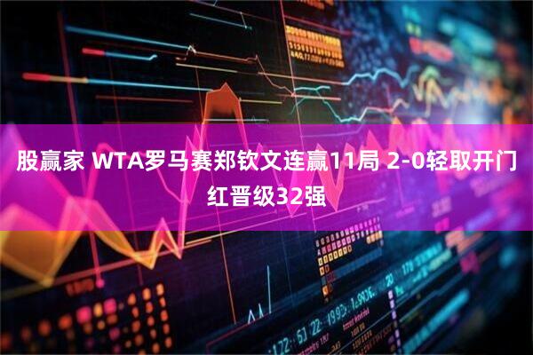 股赢家 WTA罗马赛郑钦文连赢11局 2-0轻取开门红晋级32强