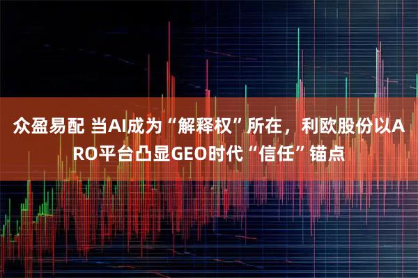 众盈易配 当AI成为“解释权”所在，利欧股份以ARO平台凸显GEO时代“信任”锚点