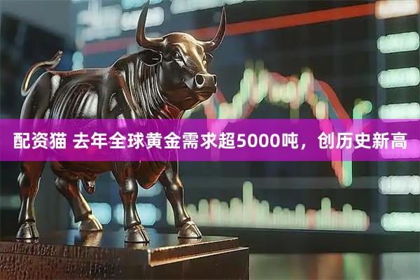配资猫 去年全球黄金需求超5000吨，创历史新高