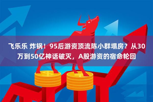 飞乐乐 炸锅！95后游资顶流陈小群塌房？从30万到50亿神话破灭，A股游资的宿命轮回