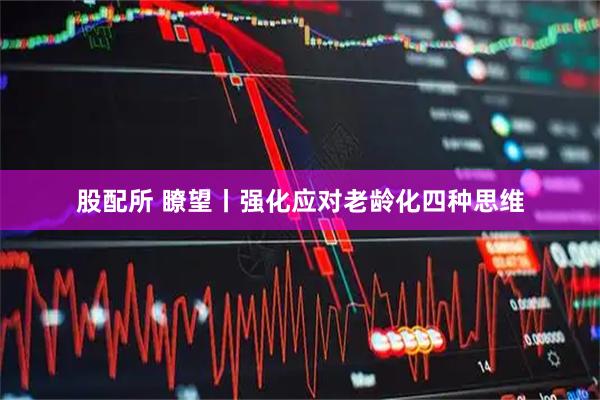 股配所 瞭望丨强化应对老龄化四种思维
