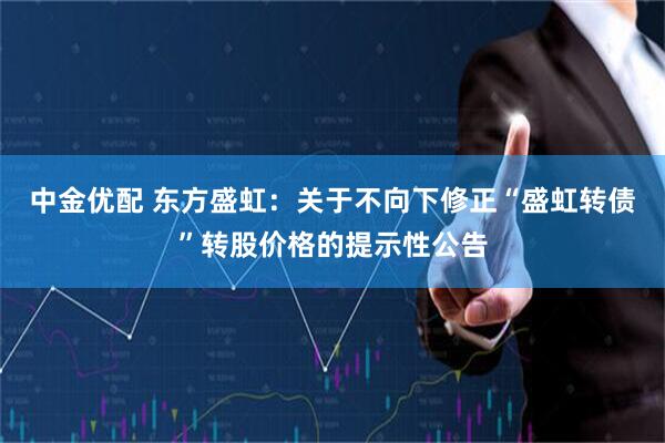 中金优配 东方盛虹：关于不向下修正“盛虹转债”转股价格的提示性公告