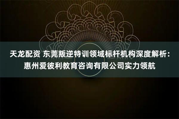天龙配资 东莞叛逆特训领域标杆机构深度解析：惠州爱彼利教育咨询有限公司实力领航