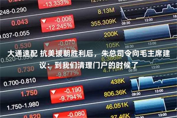 大通速配 抗美援朝胜利后，朱总司令向毛主席建议：到我们清理门户的时候了