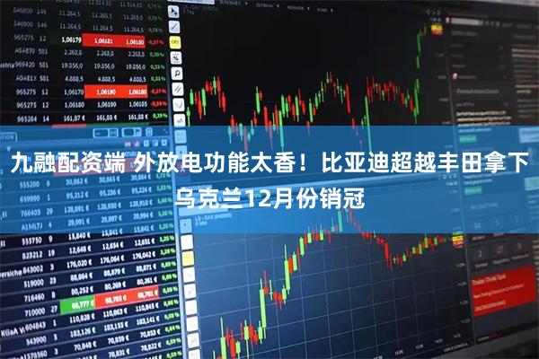 九融配资端 外放电功能太香！比亚迪超越丰田拿下乌克兰12月份销冠