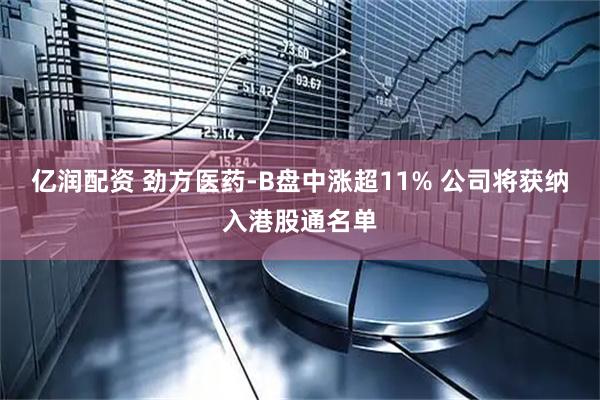 亿润配资 劲方医药-B盘中涨超11% 公司将获纳入港股通名单