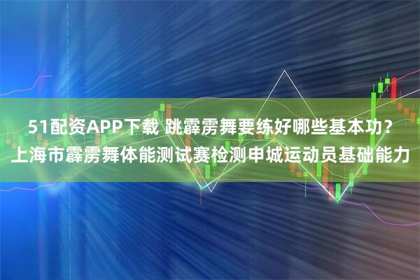 51配资APP下载 跳霹雳舞要练好哪些基本功？上海市霹雳舞体能测试赛检测申城运动员基础能力