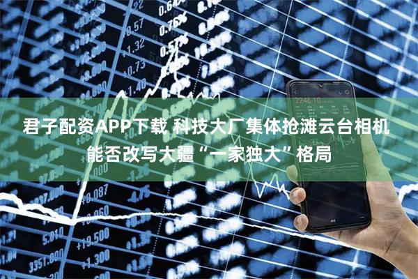 君子配资APP下载 科技大厂集体抢滩云台相机 能否改写大疆“一家独大”格局